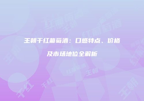 王朝干红葡萄酒：口感特点、价格及市场地位全解析