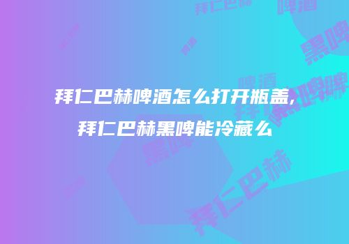 拜仁巴赫啤酒怎么打开瓶盖,拜仁巴赫黑啤能冷藏么