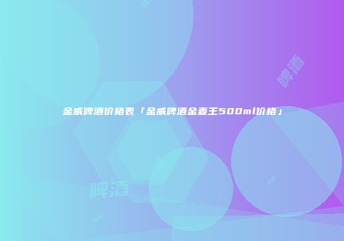 金威啤酒价格表「金威啤酒金麦王500ml价格」