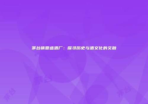 茅台镇鼎盛酒厂：探寻历史与酒文化的交融