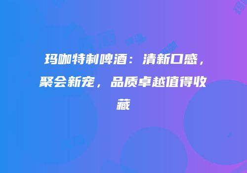 玛咖特制啤酒：清新口感，聚会新宠，品质卓越值得收藏