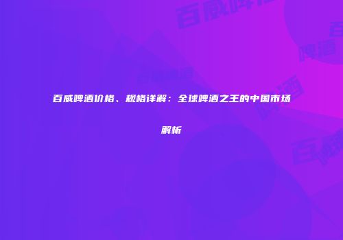 百威啤酒价格、规格详解：全球啤酒之王的中国市场解析