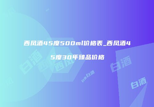 西凤酒45度500ml价格表_西凤酒45度30年臻品价格