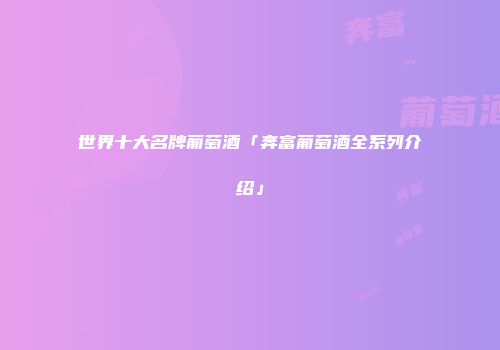 世界十大名牌葡萄酒「奔富葡萄酒全系列介绍」