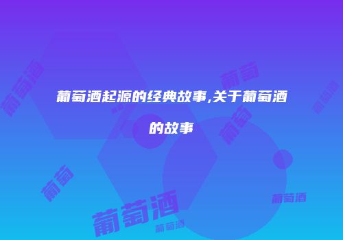 葡萄酒起源的经典故事,关于葡萄酒的故事