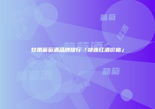 甘肃葡萄酒品牌排行「祁连红酒价格」