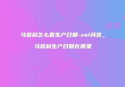 马爹利怎么看生产日期-zol问答_马爹利生产日期在哪里