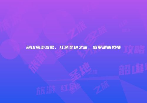 韶山旅游攻略：红色圣地之旅，感受湖南风情