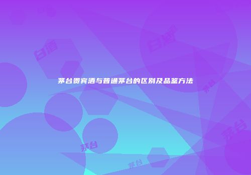 茅台贵宾酒与普通茅台的区别及品鉴方法