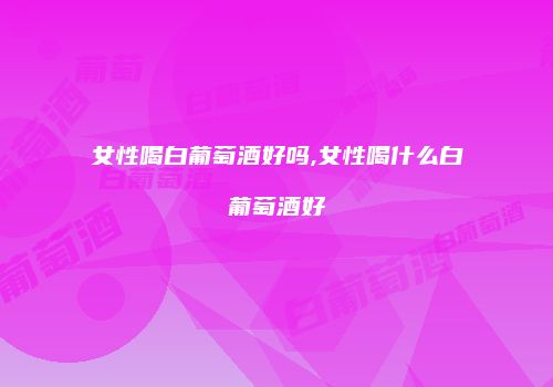女性喝白葡萄酒好吗,女性喝什么白葡萄酒好
