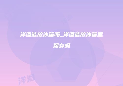 洋酒能放冰箱吗_洋酒能放冰箱里保存吗