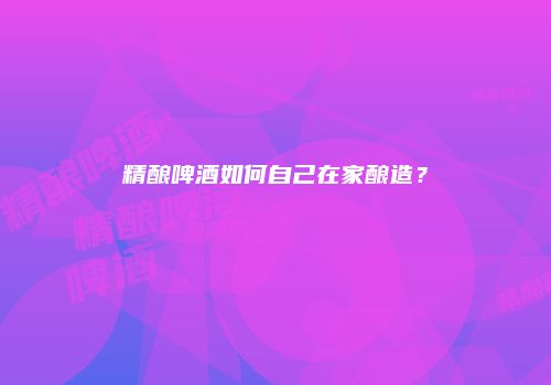 精酿啤酒如何自己在家酿造？