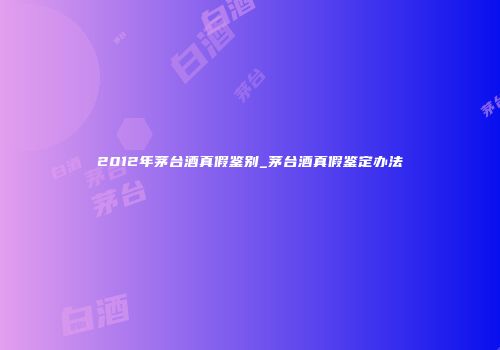 2012年茅台酒真假鉴别_茅台酒真假鉴定办法