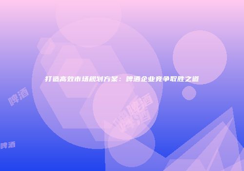 打造高效市场规划方案：啤酒企业竞争取胜之道