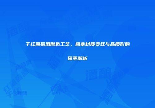 干红葡萄酒酿造工艺、瓶塞材质变迁与品质影响因素解析