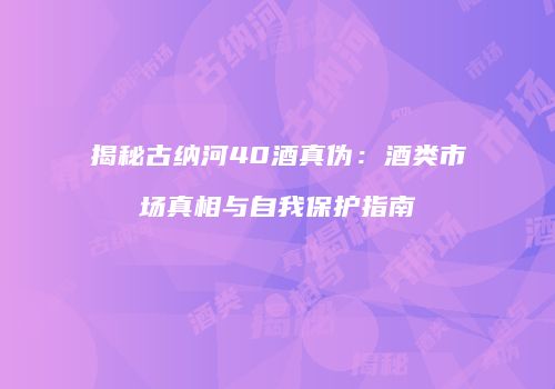 揭秘古纳河40酒真伪：酒类市场真相与自我保护指南