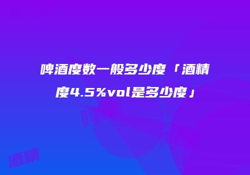 啤酒度数一般多少度「酒精度4.5%vol是多少度」