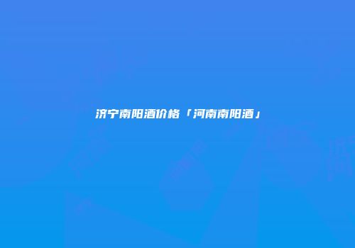 济宁南阳酒价格「河南南阳酒」