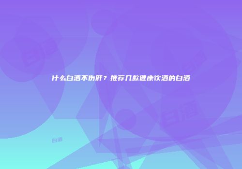 什么白酒不伤肝？推荐几款健康饮酒的白酒
