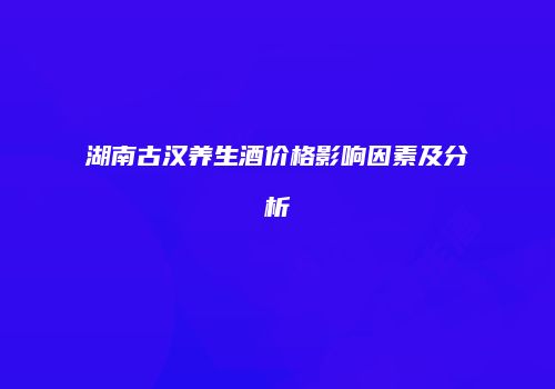 湖南古汉养生酒价格影响因素及分析