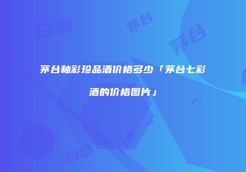 茅台釉彩珍品酒价格多少「茅台七彩酒的价格图片」