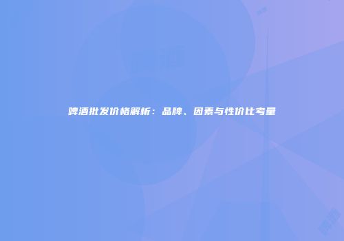 啤酒批发价格解析：品牌、因素与性价比考量