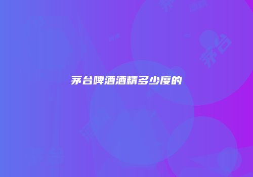 茅台啤酒酒精多少度的
