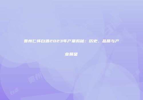 贵州仁怀白酒2023年产量揭秘：历史、品质与产业展望