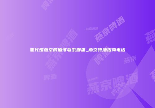 想代理燕京啤酒该联系哪里_燕京啤酒招商电话