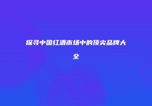 探寻中国红酒市场中的顶尖品牌大全