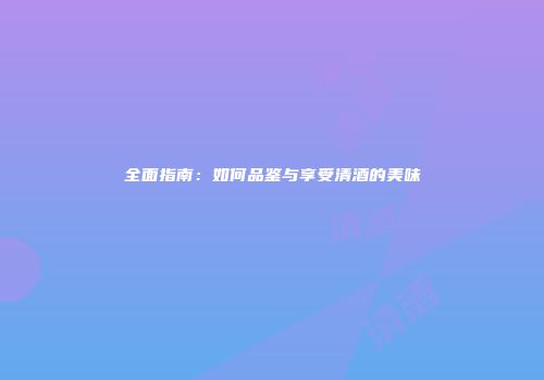 全面指南：如何品鉴与享受清酒的美味