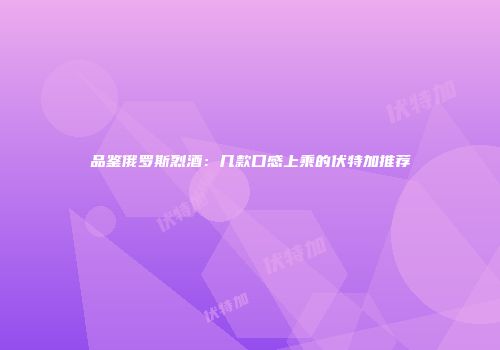 品鉴俄罗斯烈酒：几款口感上乘的伏特加推荐