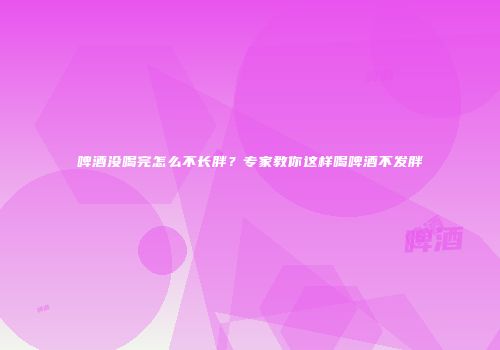 啤酒没喝完怎么不长胖？专家教你这样喝啤酒不发胖