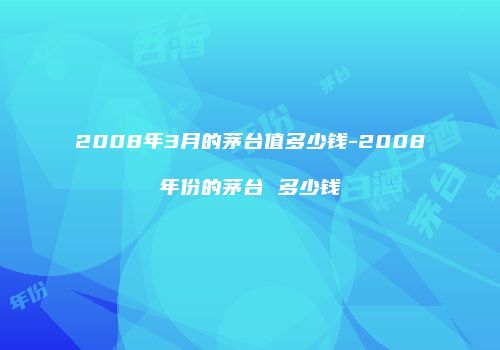 2008年3月的茅台值多少钱-2008年份的茅台 多少钱