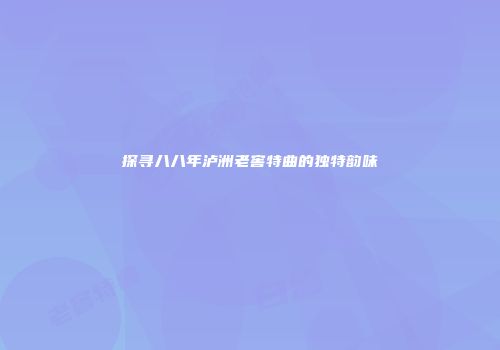 探寻八八年泸洲老窖特曲的独特韵味