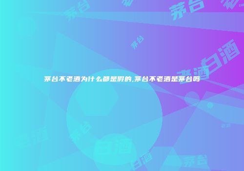 茅台不老酒为什么都是假的,茅台不老酒是茅台吗