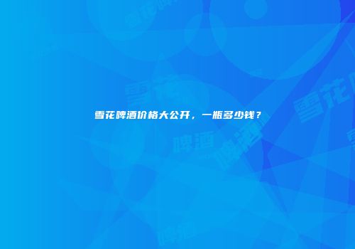 雪花啤酒价格大公开，一瓶多少钱？