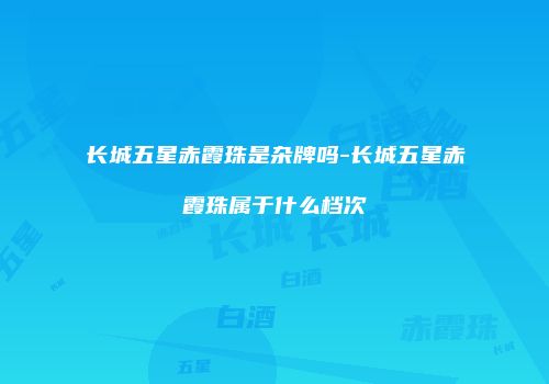 长城五星赤霞珠是杂牌吗-长城五星赤霞珠属于什么档次