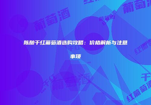 陈酿干红葡萄酒选购攻略：价格解析与注意事项