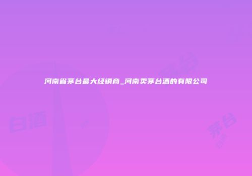 河南省茅台最大经销商_河南卖茅台酒的有限公司