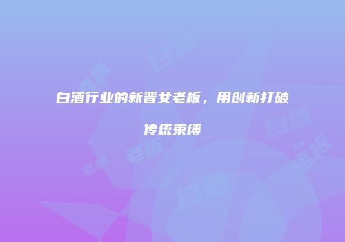 白酒行业的新晋女老板，用创新打破传统束缚