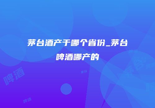 茅台酒产于哪个省份_茅台啤酒哪产的