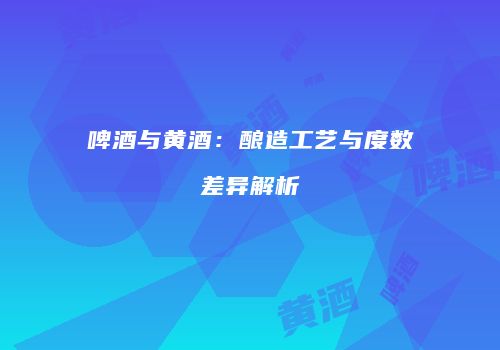 啤酒与黄酒：酿造工艺与度数差异解析