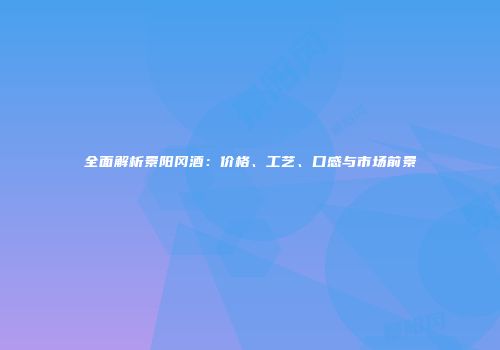 全面解析景阳冈酒：价格、工艺、口感与市场前景