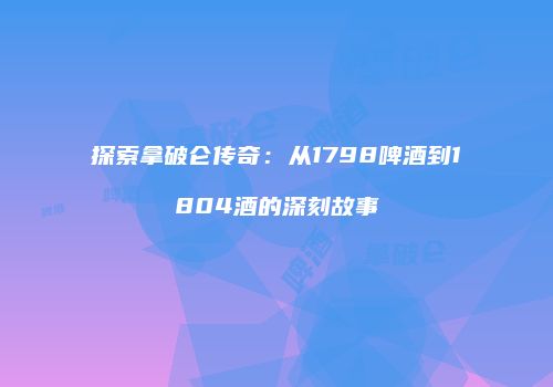 探索拿破仑传奇：从1798啤酒到1804酒的深刻故事