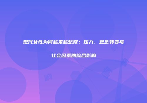 现代女性为何越来越愁嫁：压力、观念转变与社会因素的综合影响