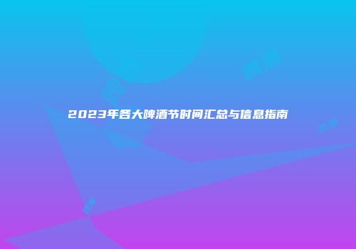 2023年各大啤酒节时间汇总与信息指南