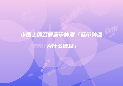 市面上很多假蓝带啤酒「蓝带啤酒为什么便宜」