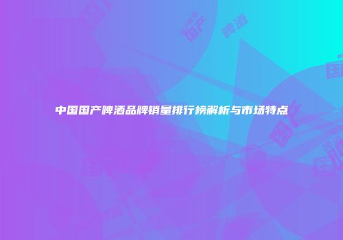 中国国产啤酒品牌销量排行榜解析与市场特点