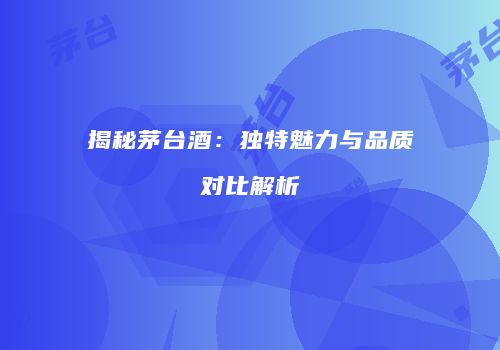 揭秘茅台酒：独特魅力与品质对比解析